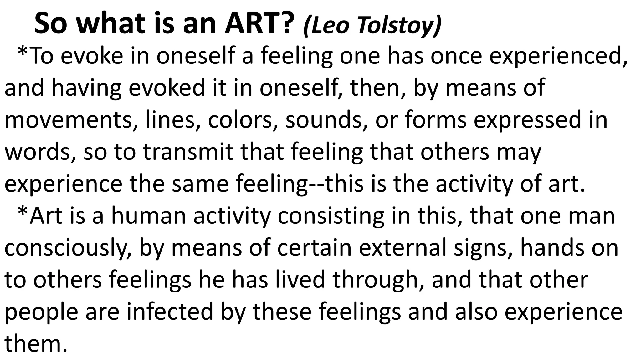 *To evoke in oneself a feeling one has once experienced,
and having evoked it in oneself, then, by means of
movements, lines, colors, sounds, or forms expressed in
words, so to transmit that feeling that others may
experience the same feeling--this is the activity of art.
*Art is a human activity consisting in this, that one man
consciously, by means of certain external signs, hands on
to others feelings he has lived through, and that other
people are infected by these feelings and also experience
them.
So what is an ART? (Leo Tolstoy)
 