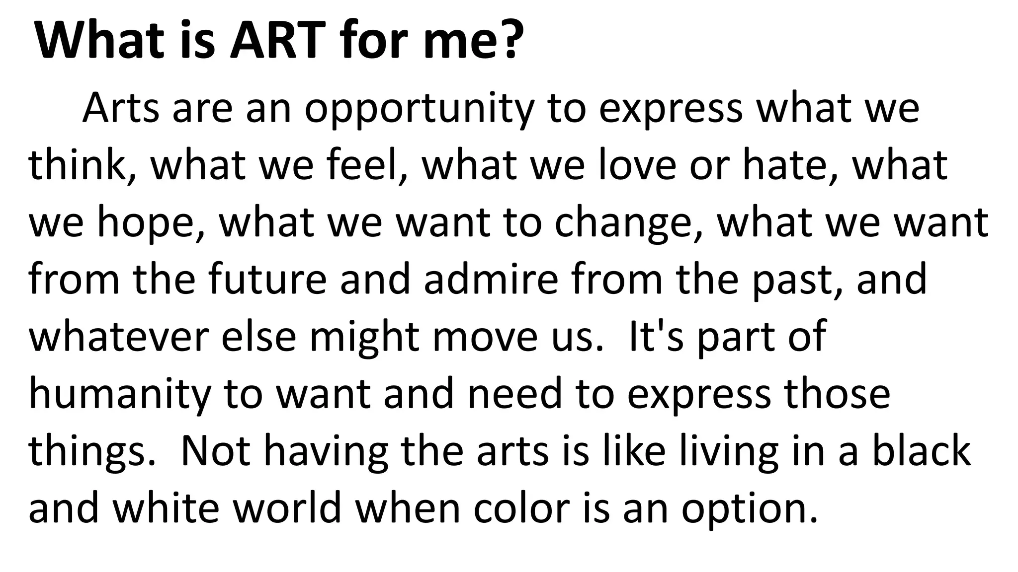 Arts are an opportunity to express what we
think, what we feel, what we love or hate, what
we hope, what we want to change, what we want
from the future and admire from the past, and
whatever else might move us. It's part of
humanity to want and need to express those
things. Not having the arts is like living in a black
and white world when color is an option.
What is ART for me?
 
