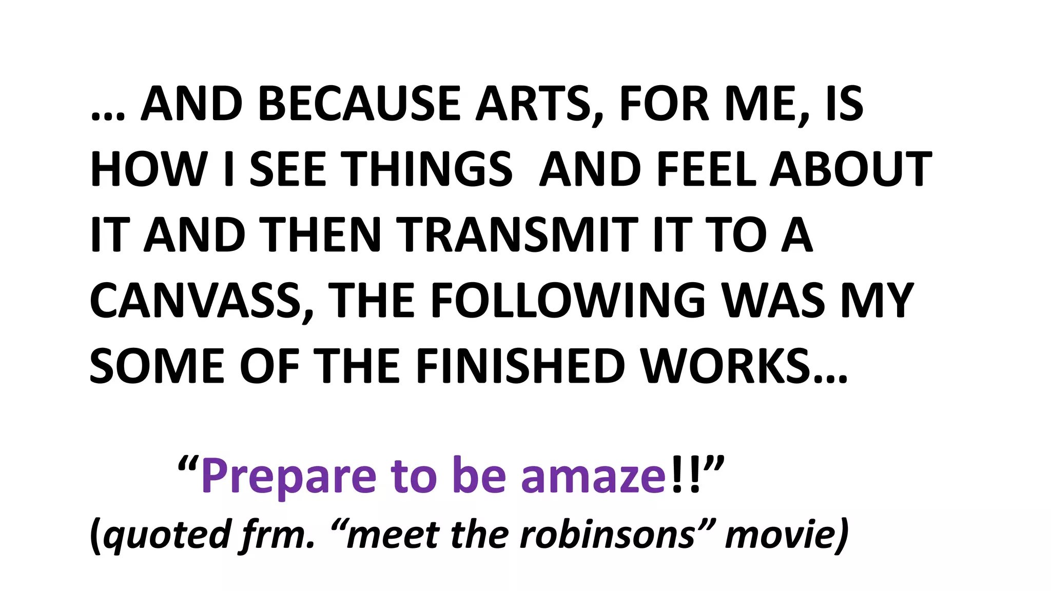 … AND BECAUSE ARTS, FOR ME, IS
HOW I SEE THINGS AND FEEL ABOUT
IT AND THEN TRANSMIT IT TO A
CANVASS, THE FOLLOWING WAS MY
SOME OF THE FINISHED WORKS…
“Prepare to be amaze!!”
(quoted frm. “meet the robinsons” movie)
 