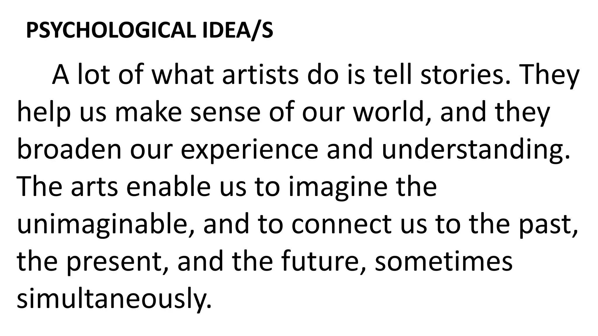 A lot of what artists do is tell stories. They
help us make sense of our world, and they
broaden our experience and understanding.
The arts enable us to imagine the
unimaginable, and to connect us to the past,
the present, and the future, sometimes
simultaneously.
PSYCHOLOGICAL IDEA/S
 