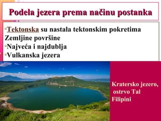 Podela jezera prema načinu postankaPodela jezera prema načinu postanka
Tektonska su nastala tektonskim pokretima
Zemljine površine
Najveća i najdublja
Vulkanska jezera
Kratersko jezero,
ostrvo Tal
Filipini
 