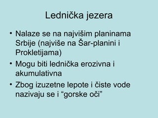 Lednička jezera
• Nalaze se na najvišim planinama
  Srbije (najviše na Šar-planini i
  Prokletijama)
• Mogu biti lednička erozivna i
  akumulativna
• Zbog izuzetne lepote i čiste vode
  nazivaju se i “gorske oči”
 