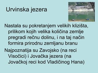 Urvinska jezera

Nastala su pokretanjem velikih klizišta,
 prilikom kojih velika količina zemlje
 pregradi rečnu dolinu, i na taj način
 formira prirodnu zemljanu branu
Najpoznatija su Zavojsko (na reci
 Visočici) i Jovačka jezera (na
 Jovačkoj reci kod Vladičinog Hana)
 