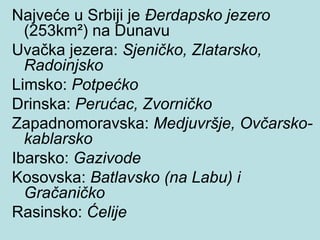 Najveće u Srbiji je Đerdapsko jezero
  (253km²) na Dunavu
Uvačka jezera: Sjeničko, Zlatarsko,
  Radoinjsko
Limsko: Potpećko
Drinska: Perućac, Zvorničko
Zapadnomoravska: Medjuvršje, Ovčarsko-
  kablarsko
Ibarsko: Gazivode
Kosovska: Batlavsko (na Labu) i
  Gračaničko
Rasinsko: Ćelije
 