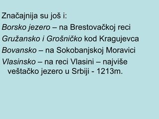 Značajnija su još i:
Borsko jezero – na Brestovačkoj reci
Gružansko i Grošničko kod Kragujevca
Bovansko – na Sokobanjskoj Moravici
Vlasinsko – na reci Vlasini – najviše
 veštačko jezero u Srbiji - 1213m.
 