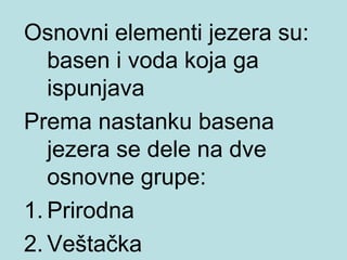 Osnovni elementi jezera su:
   basen i voda koja ga
   ispunjava
Prema nastanku basena
   jezera se dele na dve
   osnovne grupe:
1. Prirodna
2. Veštačka
 