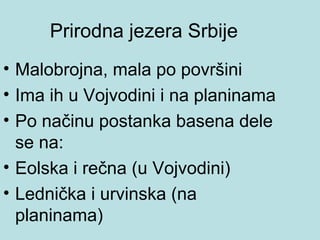 Prirodna jezera Srbije
• Malobrojna, mala po površini
• Ima ih u Vojvodini i na planinama
• Po načinu postanka basena dele
  se na:
• Eolska i rečna (u Vojvodini)
• Lednička i urvinska (na
  planinama)
 