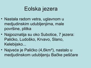 Eolska jezera
• Nastala radom vetra, uglavnom u
  medjudinskim udubljenjima, male
  površine, plitka
• Najpoznatija su oko Subotice, 7 jezera:
  Palićko, Ludoško, Krvavo, Slano,
  Kelebijsko...
• Najveće je Palićko (4,6km²), nastalo u
  medjudinskom udubljenju Bačke peščare
 