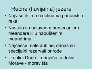 Rečna (fluvijalna) jezera
• Najviše ih ima u dolinama panonskih
  reka
• Nastala su uglavnom presecanjem
  meandara ili u napuštenim
  meandrima
• Najčešće male dubine, danas su
  specijalni rezervati prirode
• U dolini Drine – drinjače, u dolini
  Morave - moravišta
 