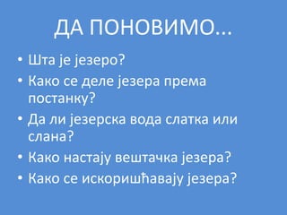 ДА ПОНОВИМО...
• Шта је језеро?
• Како се деле језера према
постанку?
• Да ли језерска вода слатка или
слана?
• Како настају вештачка језера?
• Како се искоришћавају језера?
 