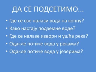 ДА СЕ ПОДСЕТИМО...
• Где се све налази вода на копну?
• Како настају подземне воде?
• Где се налазе извори и ушћа река?
• Одакле потиче вода у рекама?
• Одакле потиче вода у језерима?
 