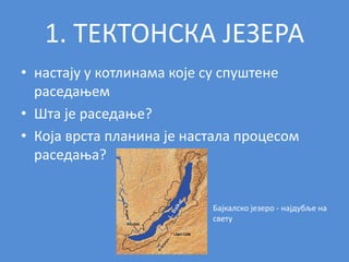 1. ТЕКТОНСКА ЈЕЗЕРА
• настају у котлинама које су спуштене
раседањем
• Шта је раседање?
• Која врста планина је настала процесом
раседања?
Бајкалско језеро - најдубље на
свету
 