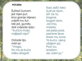 Šušteći šumom
jež mjeri put,
kroz granje Mjesec
svijetli mu žut.
Ide jež, gunđa,
dok zvijezde sjaju:
“Kućico moja,
najljepši raju!”
Ostade lija,
misli se:
“Vraga,
što mu je kuća
toliko draga?
Kad Ježić tako
žudi za njom,
bit' će to,
bogme,
bogati dom.
Još ima,
možda,
od perja pod,
pečene ševe
krase mu svod.
Ta kuća, vjeruj,
obiljem sja.
Poći ću,
kradom,
da vidim ja.”
POTJERA
 