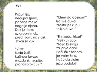 Požuri lija,
nečujna sjena,
paperje meko
noga je njena.
Dok juri tako
uz grobni muk,
pred njom, na stazi,
stvori se vuk.
“Grrrr,
kuda žuriš,
kaži-der lovcu;
možda si, negdje,
pronašla ovcu? “
“Idem da doznam”,
lija sve duva
“zašto jež kuću
toliko čuva.”
“Eh, kuća, trice!”
Veli vuk zao.
“Ta ja bi svoju
za janje dao!
Poći ću s tobom,
jer volim šalu,
hoću da vidim
ježa budalu!”
VUK
 