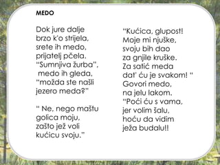 Dok jure dalje
brzo k'o strijela,
srete ih medo,
prijatelj pčela.
“Sumnjiva žurba”,
medo ih gleda,
“možda ste našli
jezero meda?”
“ Ne, nego maštu
golica moju,
zašto jež voli
kućicu svoju.”
MEDO
“Kućica, glupost!
Moje mi njuške,
svoju bih dao
za gnjile kruške.
Za satić meda
dat' ću je svakom! “
Govori medo,
na jelu lakom.
“Poći ću s vama,
jer volim šalu,
hoću da vidim
ježa budalu!!
 