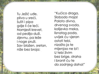 Tu Ježić uđe,
pliva u sreći,
šušti i pipa
gdje li će leći.
Namjesti krevet,
od pedlja duži,
zijevnu, pa leže
i noge pruži.
Sav blažen, sretan,
niže bez broja:
“Kućico draga,
Slobodo moja!
Palato divna,
drvenog svoda,
kolijevko meka,
lisnatog poda,
uvijek ću vjeran
ostati tebi,
nizašto ja te
mijenjao ne bi'!
U tebi živim
bez brige, straha
i branit ću te
do zadnjeg daha!”
 