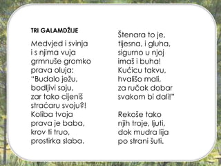 Medvjed i svinja
i s njima vuja
grmnuše gromko
prava oluja:
“Budalo ježu,
bodljivi soju,
zar tako cijeniš
straćaru svoju?!
Koliba tvoja
prava je baba,
krov ti truo,
prostirka slaba.
Štenara to je,
tijesna, i gluha,
sigurno u njoj
imaš i buha!
Kućicu takvu,
hvališo mali,
za ručak dobar
svakom bi dali!”
Rekoše tako
njih troje, ljuti,
dok mudra lija
po strani šuti.
TRI GALAMDŽIJE
 