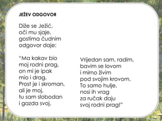 JEŽEV ODGOVOR
Diže se Ježić,
oči mu sjaje,
gostima čudnim
odgovor daje:
“Ma kakav bio
moj rodni prag,
on mi je ipak
mio i drag.
Prost je i skroman,
ali je moj,
tu sam slobodan
i gazda svoj.
Vrijedan sam, radim,
bavim se lovom
i mirno živim
pod svojim krovom.
To samo hulje,
nosi ih vrag
za ručak daju
svoj rodni prag!”
 