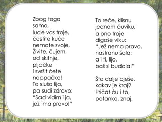 Zbog toga
samo,
lude vas troje,
čestite kuće
nemate svoje.
Živite, čujem,
od skitnje,
pljačke
i svršit ćete
naopačke!
To sluša lija,
pa sudi zdravo:
“Sad vidim i ja,
jež ima pravo!”
To reče, klisnu
jednom ćuviku,
a ono troje
digoše viku:
“Jež nema pravo,
nastranu šala;
a i ti, lijo,
baš si budala!”
Šta dalje bješe,
kakav je kraj?
Pričat ću i to,
potanko, znaj.
 