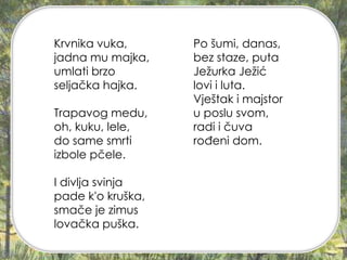 Po šumi, danas,
bez staze, puta
Ježurka Ježić
lovi i luta.
Vještak i majstor
u poslu svom,
radi i čuva
rođeni dom.
Krvnika vuka,
jadna mu majka,
umlati brzo
seljačka hajka.
Trapavog medu,
oh, kuku, lele,
do same smrti
izbole pčele.
I divlja svinja
pade k'o kruška,
smače je zimus
lovačka puška.
 