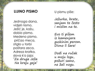 Jednoga dana,
vidjeli nismo,
Ježić je, kažu,
dobio pismo.
Medeno pismo,
pričao meca,
stiglo u torbi
poštara zeca.
Adresa kratka,
slova k'o jaja:
"Za druga Ježa
Na kraju gaja"
U pismu piše:
Ježurka, brate,
sanjam te često
i mislim na te.
Evo ti pišem
iz kamenjara
guskinim perom.
Divno li šara!
Dođi na ručak
u moju logu,
požuri samo,
ne žali nogu.
LIJINO PISMO
 