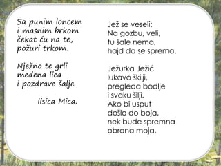 Sa punim loncem
i masnim brkom
čekat ću na te,
požuri trkom.
Nježno te grli
medena lica
i pozdrave šalje
lisica Mica.
Jež se veseli:
Na gozbu, veli,
tu šale nema,
hajd da se sprema.
Ježurka Ježić
lukavo škilji,
pregleda bodlje
i svaku šilji.
Ako bi usput
došlo do boja,
nek bude spremna
obrana moja.
 