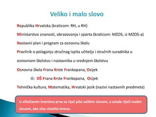 Republika Hrvatska (kraticom: RH, u RH)
Ministarstvo znanosti, obrazovanja i sporta (kraticom: MZOS, iz MZOS-a)
Nastavni plan i program za osnovnu školu
Pravilnik o polaganju stručnog ispita učitelja i stručnih suradnika u
osnovnom školstvu i nastavnika u srednjem školstvu
Osnovna škola Frana Krste Frankopana, Osijek
ili: OŠ Frana Krste Frankopana, Osijek
Tehnička kultura, Matematika, Hrvatski jezik (nazivi nastavnih predmeta)
U višečlanim imenima prva se riječ piše velikim slovom, a ostale riječi malim
slovom, ako nisu vlastita imena.
 