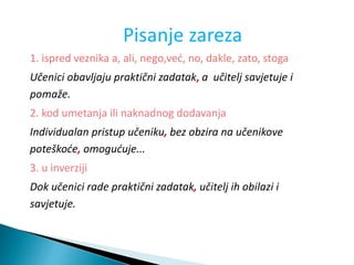 Pisanje zareza
1. ispred veznika a, ali, nego,već, no, dakle, zato, stoga
Učenici obavljaju praktični zadatak, a učitelj savjetuje i
pomaže.
2. kod umetanja ili naknadnog dodavanja
Individualan pristup učeniku, bez obzira na učenikove
poteškoće, omogućuje...
3. u inverziji
Dok učenici rade praktični zadatak, učitelj ih obilazi i
savjetuje.
 