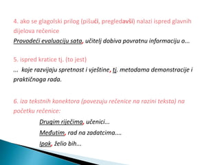 4. ako se glagolski prilog (pišući, pregledavši) nalazi ispred glavnih
dijelova rečenice
Provodeći evaluaciju sata, učitelj dobiva povratnu informaciju o...
5. ispred kratice tj. (to jest)
... koje razvijaju spretnost i vještine, tj. metodama demonstracije i
praktičnoga rada.
6. iza tekstnih konektora (povezuju rečenice na razini teksta) na
početku rečenice:
Drugim riječima, učenici...
Međutim, rad na zadatcima....
Ipak, želio bih...
 