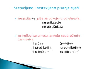  negacija ne piše se odvojeno od glagola:
ne prikazuje
ne objašnjava
 prijedlozi se umeću između neodređenih
zamjenica:
ni s čim (s ničim)
ni pred kojim (pred nikojim)
ni u jednom (u nijednom)
 