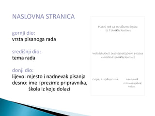 NASLOVNA STRANICA
gornji dio:
vrsta pisanoga rada
središnji dio:
tema rada
donji dio:
lijevo: mjesto i nadnevak pisanja
desno: ime i prezime pripravnika,
škola iz koje dolazi
Pisani rad na stručnome ispitu
iz Tehničke kulture
Individualni i individualizirani pristup
u nastavi tehničke kulture
Osijek, 7. siječnja 2014. Ivan Ivanić
OŠ Dore Pajačević
Našice
 