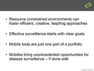 © InSTEDD , CC BY-NC-SA
• Resource constrained environments can
foster efficient, creative, leapfrog approaches
• Effective surveillance starts with clear goals
• Mobile tools are just one part of a portfolio
• Mobiles bring unprecedented opportunities for
disease surveillance – if done well
 