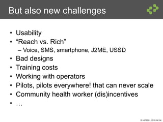 © InSTEDD , CC BY-NC-SA
But also new challenges
• Usability
• “Reach vs. Rich”
– Voice, SMS, smartphone, J2ME, USSD
• Bad designs
• Training costs
• Working with operators
• Pilots, pilots everywhere! that can never scale
• Community health worker (dis)incentives
• …
 