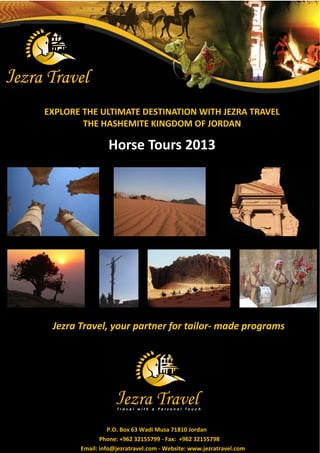EXPLORE THE ULTIMATE DESTINATION WITH JEZRA TRAVEL
        THE HASHEMITE KINGDOM OF JORDAN

                Horse Tours 2013




 Jezra Travel, your partner for tailor- made programs




                 P.O. Box 63 Wadi Musa 71810 Jordan
              Phone: +962 32155799 - Fax: +962 32155798
       Email: info@jezratravel.com - Website: www.jezratravel.com
 