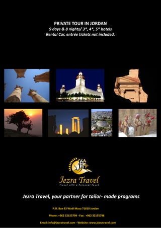 PRIVATE TOUR IN JORDAN
            9 days & 8 nights/ 3*, 4*, 5* hotels
           Rental Car, entrée tickets not included.




Jezra Travel, your partner for tailor- made programs

                P.O. Box 63 Wadi Musa 71810 Jordan

             Phone: +962 32155799 - Fax: +962 32155798

       Email: info@jezratravel.com - Website: www.jezratravel.com
 