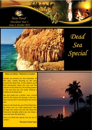 Newsletter Year 5,
       Issue 3, October 2012



                                                 Dead
                                                 Sea
                                                Special

  Ahlan wa Sahlan—Welcome to Jordan!

Hereby we present our 3rd newsletter of
this year, mainly focusing on the area
around the Dead Sea. In this edition you’ll
find information about the area and the
climate of the Dead Sea, the healing powers
it has and how you can enjoy relaxing a
holiday at the Dead Sea!
We also made you a whole– year- around
deal for the Evason Hot Springs, in the luxu-
rious Evason Ma’In Hot Springs & Six Senses
Spa.
Close to the Dead Sea you’ll find Wadi Mu-
jib where you can make spectacular hikes
through the canyon but also the Dead Sea
Panorama Complex where you can enjoy a
nice view over the Dead Sea.
Enjoy our Dead Sea special and see you in
Jordan!
                   The Jezra Travel Team
 