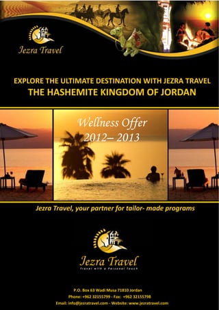 EXPLORE THE ULTIMATE DESTINATION WITH JEZRA TRAVEL
   THE HASHEMITE KINGDOM OF JORDAN


                     Wellness Offer
                      2012– 2013




     Jezra Travel, your partner for tailor- made programs




                     P.O. Box 63 Wadi Musa 71810 Jordan
                  Phone: +962 32155799 - Fax: +962 32155798
           Email: info@jezratravel.com - Website: www.jezratravel.com
 