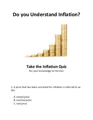 Do you Understand Inflation?
Take the Inflation Quiz
Put your knowledge to the test.
1. A price that has been corrected for inflation is referred to as
the
A. stated price
B. nominal price
C. real price
 