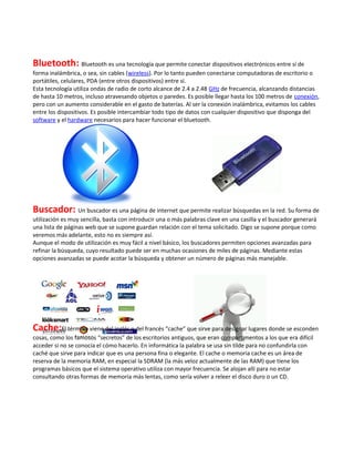 Bluetooth: Bluetooth es una tecnología que permite conectar dispositivos electrónicos entre sí de
forma inalámbrica, o sea, sin cables (wireless). Por lo tanto pueden conectarse computadoras de escritorio o
portátiles, celulares, PDA (entre otros dispositivos) entre sí.
Esta tecnología utiliza ondas de radio de corto alcance de 2.4 a 2.48 GHz de frecuencia, alcanzando distancias
de hasta 10 metros, incluso atravesando objetos o paredes. Es posible llegar hasta los 100 metros de conexión,
pero con un aumento considerable en el gasto de baterías. Al ser la conexión inalámbrica, evitamos los cables
entre los dispositivos. Es posible intercambiar todo tipo de datos con cualquier dispositivo que disponga del
software y el hardware necesarios para hacer funcionar el bluetooth.




Buscador: Un buscador es una página de internet que permite realizar búsquedas en la red. Su forma de
utilización es muy sencilla, basta con introducir una o más palabras clave en una casilla y el buscador generará
una lista de páginas web que se supone guardan relación con el tema solicitado. Digo se supone porque como
veremos más adelante, esto no es siempre así.
Aunque el modo de utilización es muy fácil a nivel básico, los buscadores permiten opciones avanzadas para
refinar la búsqueda, cuyo resultado puede ser en muchas ocasiones de miles de páginas. Mediante estas
opciones avanzadas se puede acotar la búsqueda y obtener un número de páginas más manejable.




Cache:El término viene del inglés o del francés “cache” que sirve para designar lugares donde se esconden
cosas, como los famosos “secretos” de los escritorios antiguos, que eran compartimentos a los que era difícil
acceder si no se conocía el cómo hacerlo. En informática la palabra se usa sin tilde para no confundirla con
caché que sirve para indicar que es una persona fina o elegante. El cache o memoria cache es un área de
reserva de la memoria RAM, en especial la SDRAM (la más veloz actualmente de las RAM) que tiene los
programas básicos que el sistema operativo utiliza con mayor frecuencia. Se alojan allí para no estar
consultando otras formas de memoria más lentas, como sería volver a releer el disco duro o un CD.
 