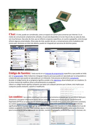 Chat: El chat, puede ser considerado, como un espacio en común para conversar por Internet. Es un
medio de comunicación ampliamente utilizado, el cual está disponible en la red. Hoy en día, las salas de chat,
son muy famosas. Hay salas de chat, que se refieren a espacios específicos, en cuanto a geografía, como las que
ofrecen algunas universidades. Otras salas de chat, pueden dar pie, a conversaciones entre ciudadanos del
mismo país. Asimismo un chat más abierto, puede ser integrado por personas de distintos países.




Código de fuentes: Texto escrito en un lenguaje de programación específico y que puede ser leído
por un programador. Debe traducirse a lenguaje máquina para que pueda ser ejecutado por la computadora o
a bytecode para que pueda ser ejecutado por un intérprete. Este proceso se denomina compilación.
Acceder al código fuente de un programa significa acceder a los algoritmos desarrollados por sus creadores. Es
la única manera de modificar eficaz y eficientemente un programa.
Liberar un código fuente significa compartir ese texto con cualquier persona que lo desee, esto implica que
cualquiera puede analizarlo, copiarlo o modificarlo.




Las cookies: Las cookies constituyen una potente herramienta empleada por los servidores Web para
almacenar y recuperar información acerca de sus visitantes. Dado que el Protocolo de Transferencia de
Hipertexto (HTTP) es un protocolo sin estados (no almacena el estado de la sesión entre peticiones sucesivas),
las cookies proporcionan una manera de conservar información entre peticiones del cliente, extendiendo
significativamente las capacidades de las aplicaciones cliente/servidor basadas en la Web. Mediante el uso de
cookies se permite al servidor Web recordar algunos datos concernientes al usuario, como sus preferencias
para la visualización de las páginas de ese servidor, nombre y contraseña, productos que más le interesan, etc.
 