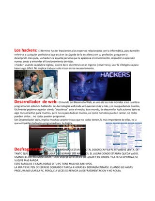 Los hackers: El término hacker trasciende a los expertos relacionados con la informática, para también
referirse a cualquier profesional que está en la cúspide de la excelencia en su profesión, ya que en la
descripción más pura, un hacker es aquella persona que le apasiona el conocimiento, descubrir o aprender
nuevas cosas y entender el funcionamiento de éstas.
«Hacker, usando la palabra inglesa, quiere decir divertirse con el ingenio [cleverness], usar la inteligencia para
hacer algo difícil. No implica trabajar solo ni con otros necesariamente.




Desarrollador de web: El mundo del Desarrollo Web, es uno de los más movidos si en cuanto a
programación estamos hablando. Las tecnologías web cada vez avanzan más y más, y si nos quedamos quietos,
fácilmente podemos quedar siendo "obsoletos" ante el medio; éste mundo, de desarrollar Aplicaciones Web es
algo muy atractivo para muchos, pero no es para todo el mundo, así como no todos pueden cantar, no todos
pueden pintar... no todos pueden programar.
Ser Desarrollador Web, implica muchas características que no todos tienen, la más importante de ellas, es la
que comparten todos los programadores: La Lógica.




Desfragmentar: A VECES LOS ARCHIVOS ESTAN EN TOTAL DESORDEN Y LA PC SE VUELVE LENTA. DE
TANTO QUE SE CAMBIAN DE LUGAR O SE BORRAN LOS ARCHIVOS, EL LUGAR DONDE ESTABAN QUEDA VACIO.
USANDO EL DEFRAGMENTADOR, TODO VUELVE A ESTAR EN SU LUGAR Y EN ORDEN. Y LA PC SE OPTIMIZA. SE
VUELVE MAS RAPIDA.
ESTO TARDA DE 3 A MAS HORAS SI TU PC TIENE MUCHOS ARCHIVOS.
LA MIA TIENE 70% DE ESPACIO OCUPADO Y TARDA 4 HORAS EN DEFRAGMENTARSE. CUANDO LO HAGAS
PROCURA NO USAR LA PC. PORQUE A VECES SE REINICIA LA DEFRAGMENTACION Y NO ACABA.
 