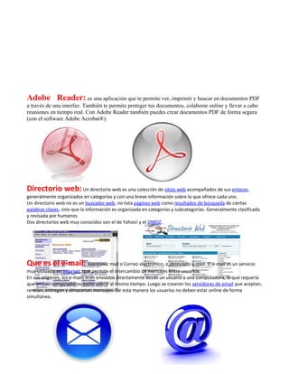 Adobe Reader: es una aplicación que te permite ver, imprimir y buscar en documentos PDF
a través de una interfaz. También te permite proteger tus documentos, colaborar online y llevar a cabo
reuniones en tiempo real. Con Adobe Reader también puedes crear documentos PDF de forma segura
(con el software Adobe Acrobat®).




Directorio web: Un directorio web es una colección de sitios web acompañados de sus enlaces,
generalmente organizados en categorías y con una breve información sobre lo que ofrece cada uno.
Un directorio web no es un buscador web, no lista páginas web como resultados de búsqueda de ciertas
palabras claves, sino que la información es organizada en categorías y subcategorías. Generalmente clasificada
y revisada por humanos.
Dos directorios web muy conocidos son el de Yahoo! y el DMOZ.




Que es el e-mail: Electronic mail o Correo electrónico, o abreviado e-mail. El e-mail es un servicio
muy utilizado en internet, que permite el intercambio de mensajes entre usuarios.
En sus orígenes, los e-mails eran enviados directamente desde un usuario a una computadora, lo que requería
que ambas computadoras estén online al mismo tiempo. Luego se crearon los servidores de email que aceptan,
renvían, entregan y almacenan mensajes. De esta manera los usuarios no deben estar online de forma
simultánea.
 