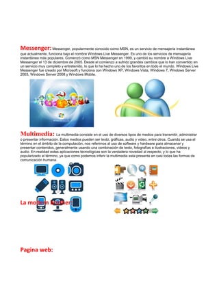 Messenger: Messenger, popularmente conocido como MSN, es un servicio de mensajería instantánea
que actualmente, funciona bajo el nombre Windows Live Messenger. Es uno de los servicios de mensajería
instantánea más populares. Comenzó como MSN Messenger en 1999, y cambió su nombre a Windows Live
Messenger el 13 de diciembre de 2005. Desde el comienzo a sufrido grandes cambios que lo han convertido en
un servicio muy completo y entretenido, lo que lo ha hecho uno de los favoritos en todo el mundo. Windows Live
Messenger fue creado por Microsoft y funciona con Windows XP, Windows Vista, Windows 7, Windows Server
2003, Windows Server 2008 y Windows Mobile.




Multimedia: La multimedia consiste en el uso de diversos tipos de medios para transmitir, administrar
o presentar información. Estos medios pueden ser texto, gráficas, audio y video, entre otros. Cuando se usa el
término en el ámbito de la computación, nos referimos al uso de software y hardware para almacenar y
presentar contenidos, generalmente usando una combinación de texto, fotografías e ilustraciones, videos y
audio. En realidad estas aplicaciones tecnológicas son la verdadera novedad al respecto, y lo que ha
popularizado el término, ya que como podemos inferir la multimedia esta presente en casi todas las formas de
comunicación humana.




La modern brother:




Pagina web:
 