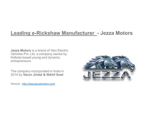 Leading e-Rickshaw Manufacturer - Jezza Motors
Jezza Motors is a brand of Vani Electric
Vehicles Pvt. Ltd, a company owned by
Kolkata based young and dynamic
entrepreneurs.
The company incorporated in India in
2014 by Varun Jindal & Nikhil Goel
Website - http://www.jezzamotors.com/
 