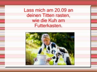 Lass mich am 20.09 an deinen Titten rasten, wie die Kuh am Futterkasten. 