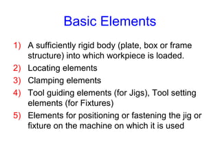 Basic Elements
1) A sufficiently rigid body (plate, box or frame
structure) into which workpiece is loaded.
2) Locating elements
3) Clamping elements
4) Tool guiding elements (for Jigs), Tool setting
elements (for Fixtures)
5) Elements for positioning or fastening the jig or
fixture on the machine on which it is used
 