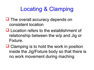 Locating & Clamping
 The overall accuracy depends on
consistent location
 Location refers to the establishment of
relationship between the w/p and Jig or
Fixture.
 Clamping is to hold the work in position
inside the Jig/Fixture body so that there is
no work movement during maching
 
