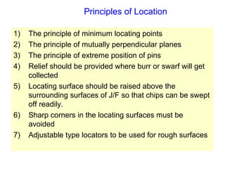 Principles of Location
1) The principle of minimum locating points
2) The principle of mutually perpendicular planes
3) The principle of extreme position of pins
4) Relief should be provided where burr or swarf will get
collected
5) Locating surface should be raised above the
surrounding surfaces of J/F so that chips can be swept
off readily.
6) Sharp corners in the locating surfaces must be
avoided
7) Adjustable type locators to be used for rough surfaces
 
