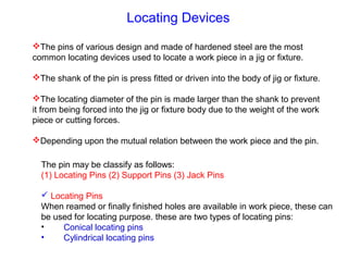 Locating Devices
The pins of various design and made of hardened steel are the most
common locating devices used to locate a work piece in a jig or fixture.
The shank of the pin is press fitted or driven into the body of jig or fixture.
The locating diameter of the pin is made larger than the shank to prevent
it from being forced into the jig or fixture body due to the weight of the work
piece or cutting forces.
Depending upon the mutual relation between the work piece and the pin.
The pin may be classify as follows:
(1) Locating Pins (2) Support Pins (3) Jack Pins
 Locating Pins
When reamed or finally finished holes are available in work piece, these can
be used for locating purpose. these are two types of locating pins:
• Conical locating pins
• Cylindrical locating pins
 