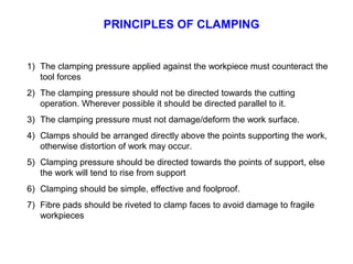 PRINCIPLES OF CLAMPING
1) The clamping pressure applied against the workpiece must counteract the
tool forces
2) The clamping pressure should not be directed towards the cutting
operation. Wherever possible it should be directed parallel to it.
3) The clamping pressure must not damage/deform the work surface.
4) Clamps should be arranged directly above the points supporting the work,
otherwise distortion of work may occur.
5) Clamping pressure should be directed towards the points of support, else
the work will tend to rise from support
6) Clamping should be simple, effective and foolproof.
7) Fibre pads should be riveted to clamp faces to avoid damage to fragile
workpieces
 